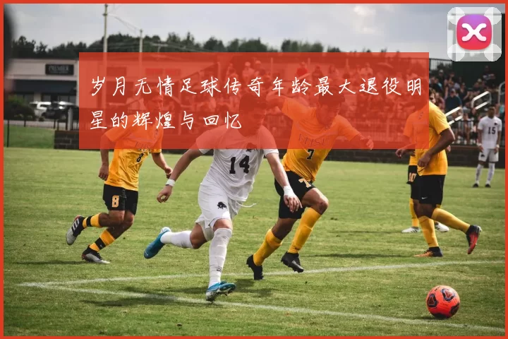 岁月无情足球传奇年龄最大退役明星的辉煌与回忆