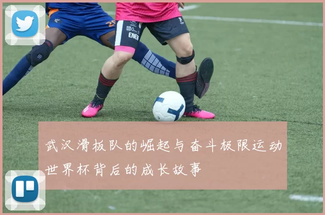 武汉滑板队的崛起与奋斗极限运动世界杯背后的成长故事