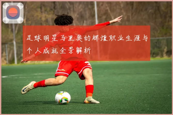 足球明星马里奥的辉煌职业生涯与个人成就全景解析
