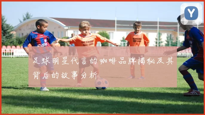 足球明星代言的咖啡品牌揭秘及其背后的故事分析