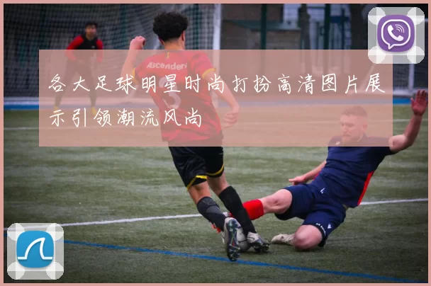 各大足球明星时尚打扮高清图片展示引领潮流风尚