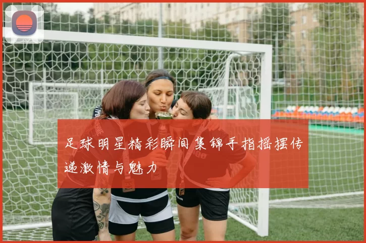 足球明星精彩瞬间集锦手指摇摆传递激情与魅力