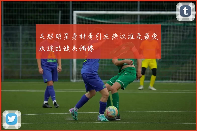 足球明星身材秀引发热议谁是最受欢迎的健美偶像