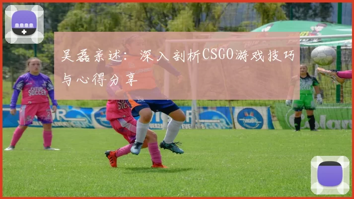 吴磊亲述：深入剖析CSGO游戏技巧与心得分享