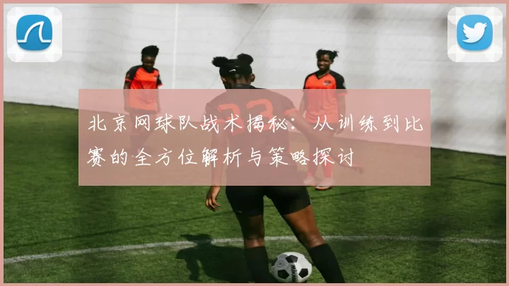 北京网球队战术揭秘：从训练到比赛的全方位解析与策略探讨