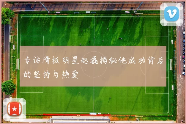 专访滑板明星赵磊揭秘他成功背后的坚持与热爱