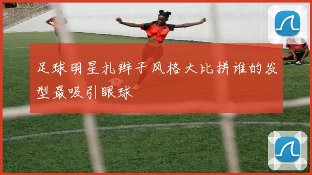 足球明星扎辫子风格大比拼谁的发型最吸引眼球