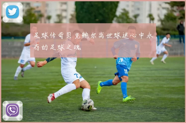 足球传奇贝克鲍尔离世球迷心中永存的足球之魂
