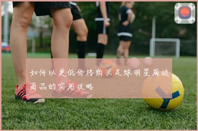 如何以更低价格购买足球明星周边商品的实用攻略