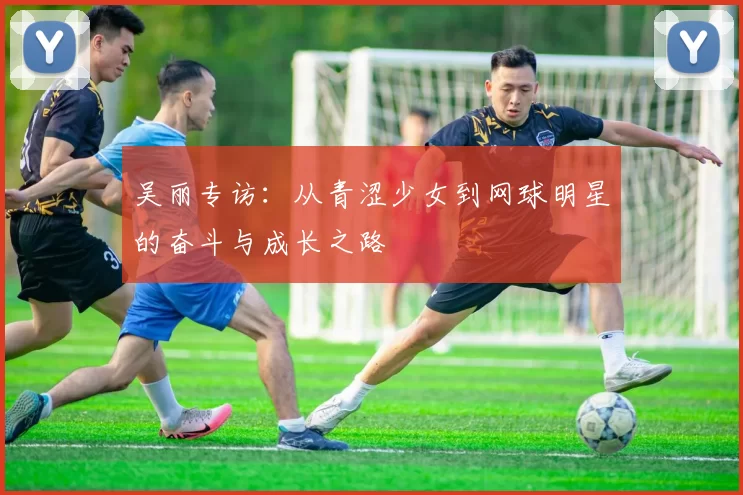 吴丽专访：从青涩少女到网球明星的奋斗与成长之路