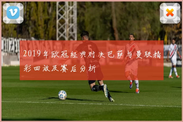 2019年欧冠经典对决巴萨与曼联精彩回放及赛后分析