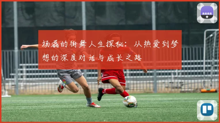 杨磊的街舞人生探秘：从热爱到梦想的深度对话与成长之路
