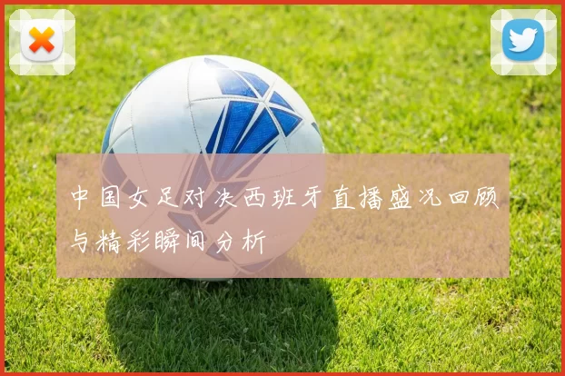 中国女足对决西班牙直播盛况回顾与精彩瞬间分析