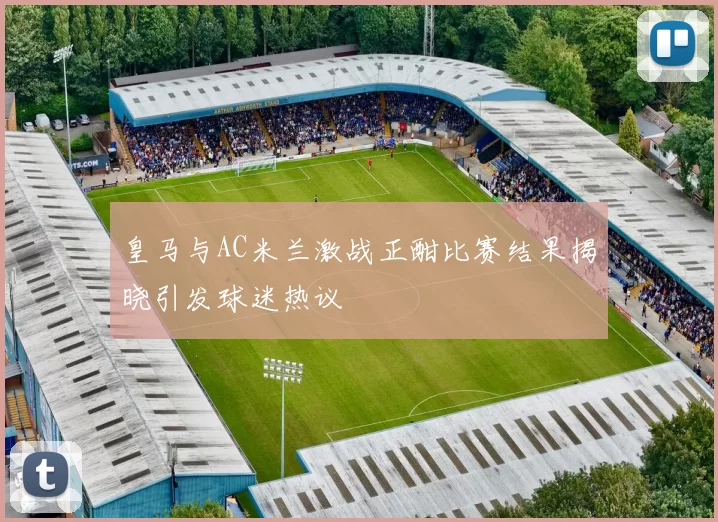 皇马与AC米兰激战正酣比赛结果揭晓引发球迷热议
