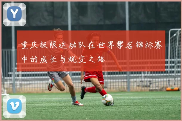 重庆极限运动队在世界攀岩锦标赛中的成长与蜕变之路