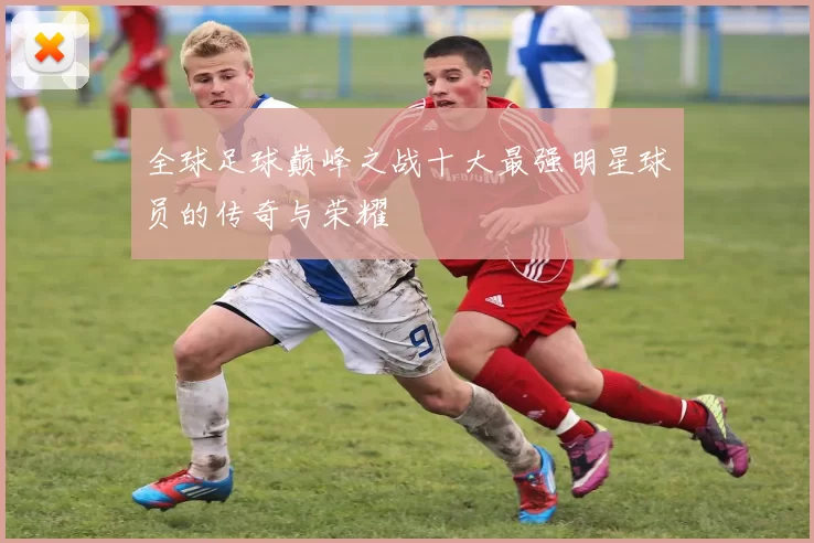 全球足球巅峰之战十大最强明星球员的传奇与荣耀