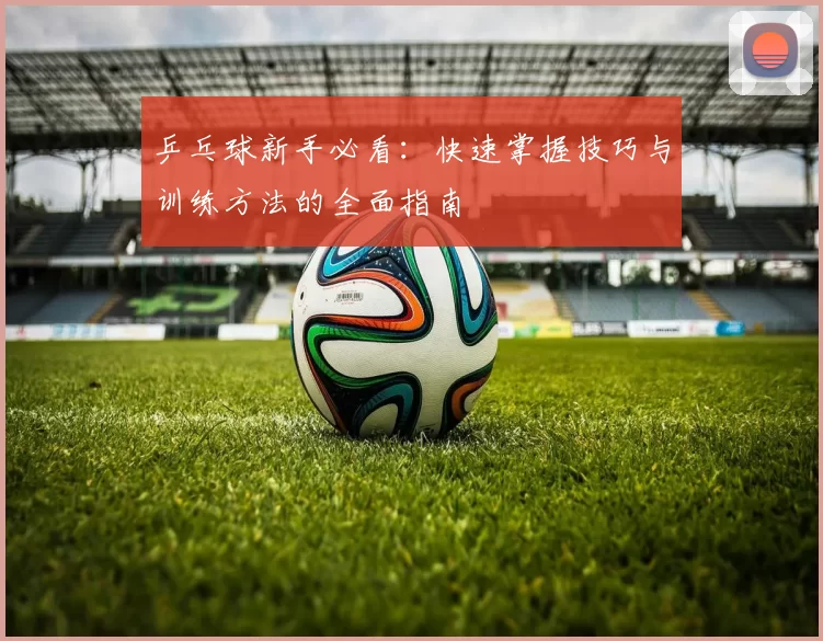 乒乓球新手必看：快速掌握技巧与训练方法的全面指南