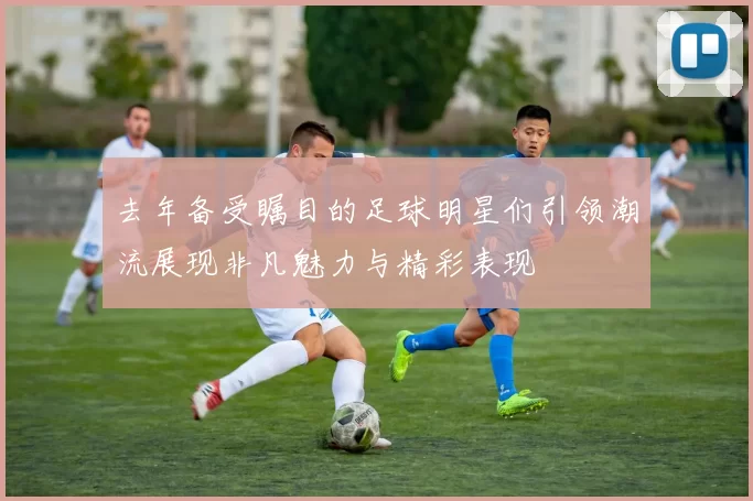 去年备受瞩目的足球明星们引领潮流展现非凡魅力与精彩表现