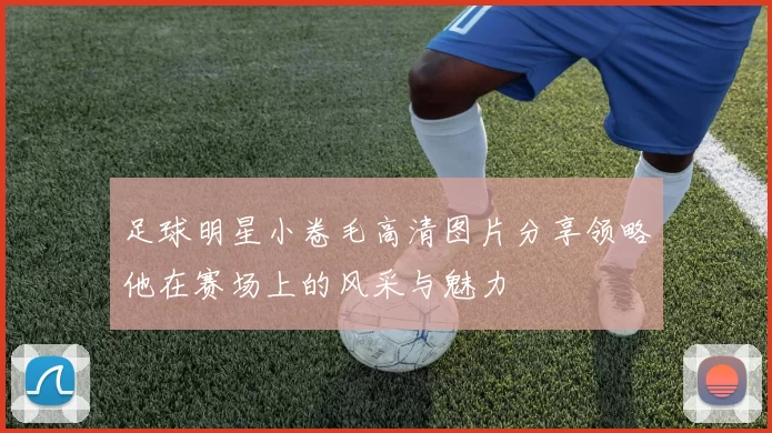 足球明星小卷毛高清图片分享领略他在赛场上的风采与魅力