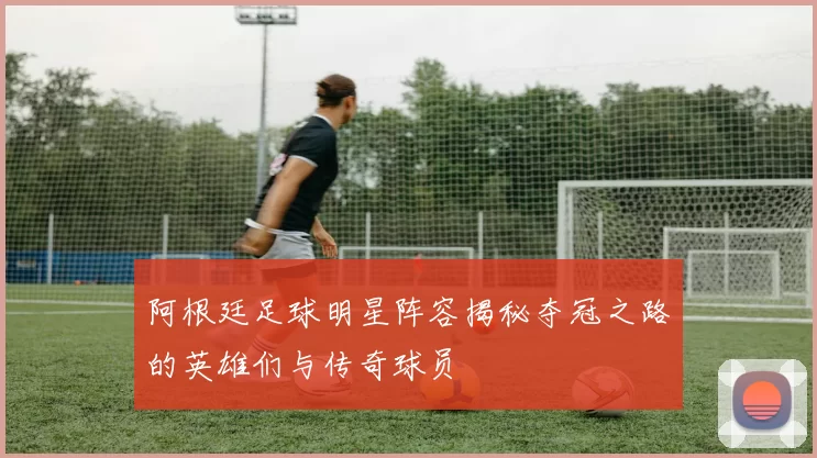 阿根廷足球明星阵容揭秘夺冠之路的英雄们与传奇球员