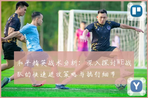 和平精英战术分析：深入探讨WE战队的快速进攻策略与执行细节
