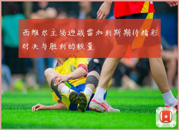 西维尔主场迎战雷加利斯期待精彩对决与胜利的较量
