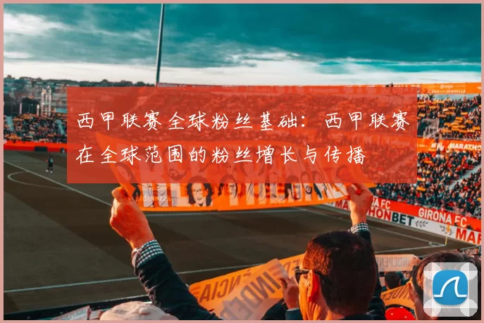 西甲联赛全球粉丝基础：西甲联赛在全球范围的粉丝增长与传播