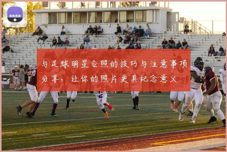与足球明星合照的技巧与注意事项分享，让你的照片更具纪念意义