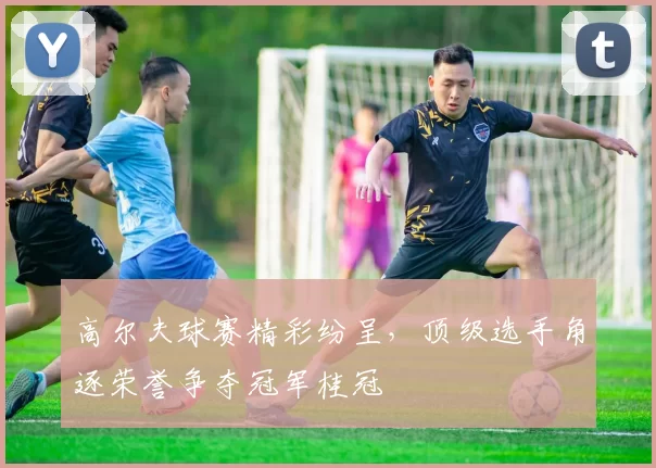 高尔夫球赛精彩纷呈，顶级选手角逐荣誉争夺冠军桂冠