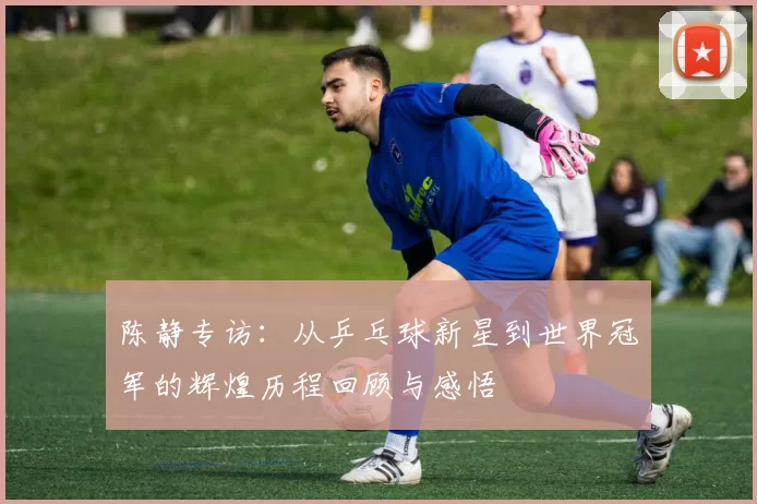 陈静专访：从乒乓球新星到世界冠军的辉煌历程回顾与感悟