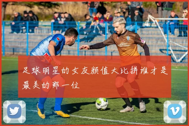 足球明星的女友颜值大比拼谁才是最美的那一位