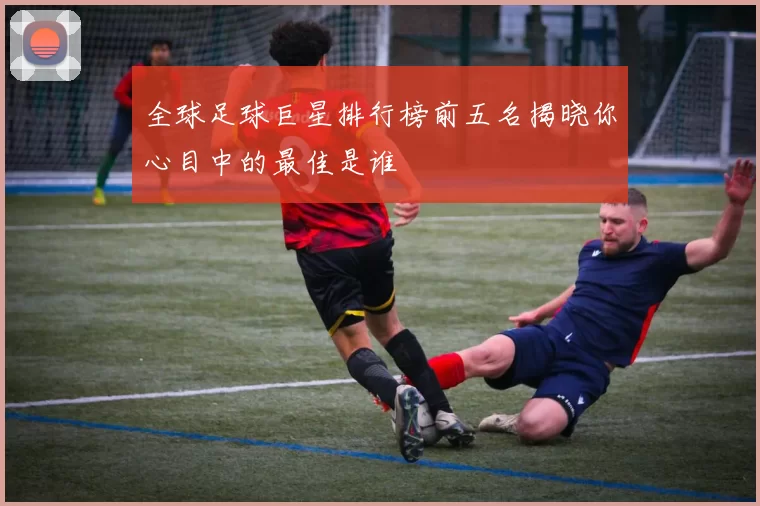 全球足球巨星排行榜前五名揭晓你心目中的最佳是谁