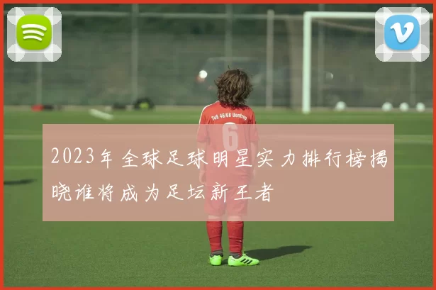 2023年全球足球明星实力排行榜揭晓谁将成为足坛新王者