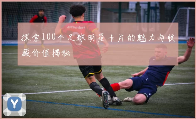 探索100个足球明星卡片的魅力与收藏价值揭秘