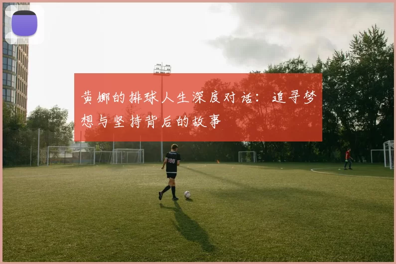 黄娜的排球人生深度对话：追寻梦想与坚持背后的故事