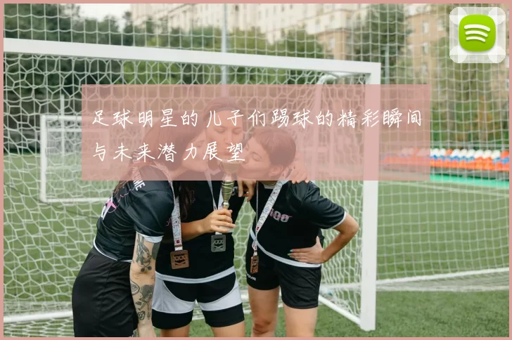 足球明星的儿子们踢球的精彩瞬间与未来潜力展望