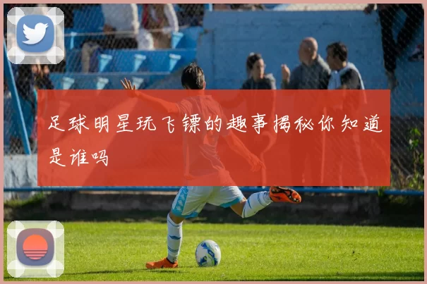 足球明星玩飞镖的趣事揭秘你知道是谁吗