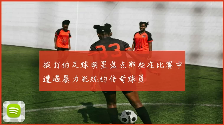 挨打的足球明星盘点那些在比赛中遭遇暴力犯规的传奇球员