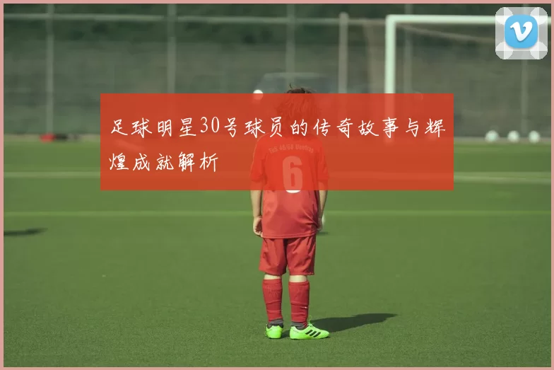 足球明星30号球员的传奇故事与辉煌成就解析