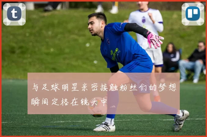 与足球明星亲密接触粉丝们的梦想瞬间定格在镜头中