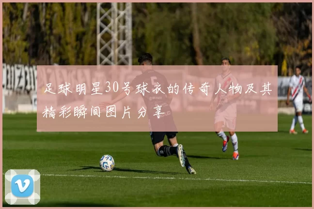 足球明星30号球衣的传奇人物及其精彩瞬间图片分享