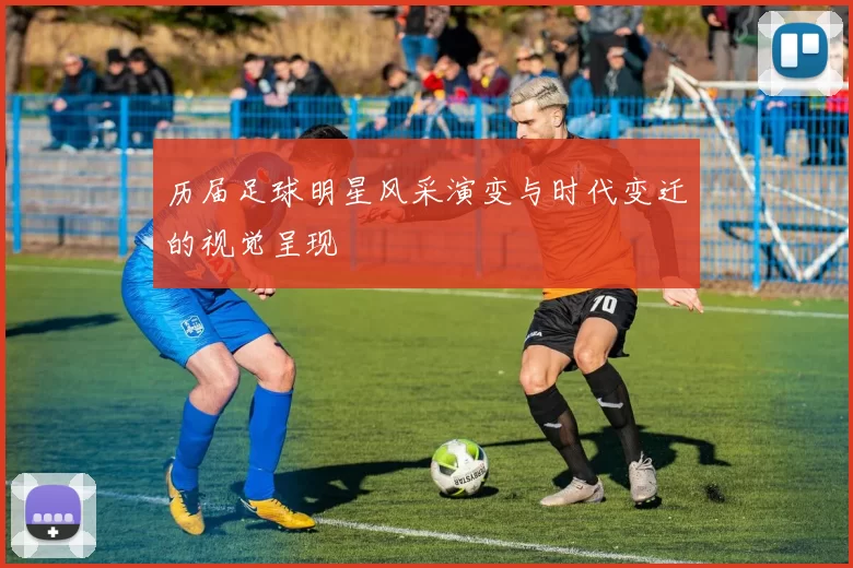 历届足球明星风采演变与时代变迁的视觉呈现
