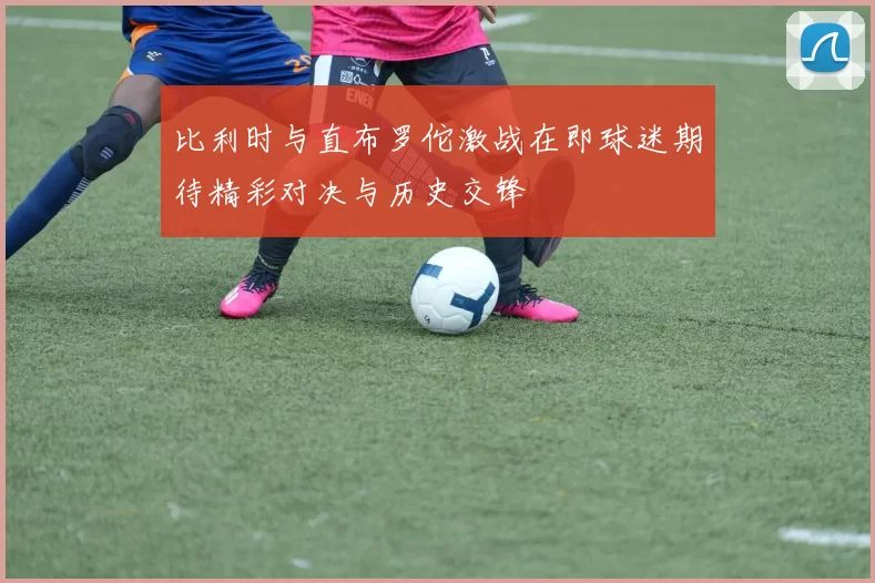 比利时与直布罗佗激战在即球迷期待精彩对决与历史交锋