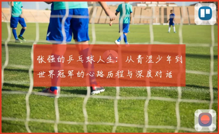 张强的乒乓球人生：从青涩少年到世界冠军的心路历程与深度对话