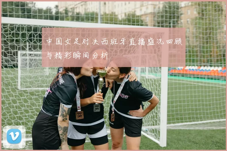 中国女足对决西班牙直播盛况回顾与精彩瞬间分析