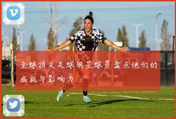 全球顶尖足球明星球员盘点他们的成就与影响力