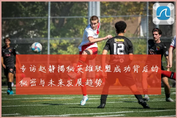 专访赵静揭秘英雄联盟成功背后的秘密与未来发展趋势