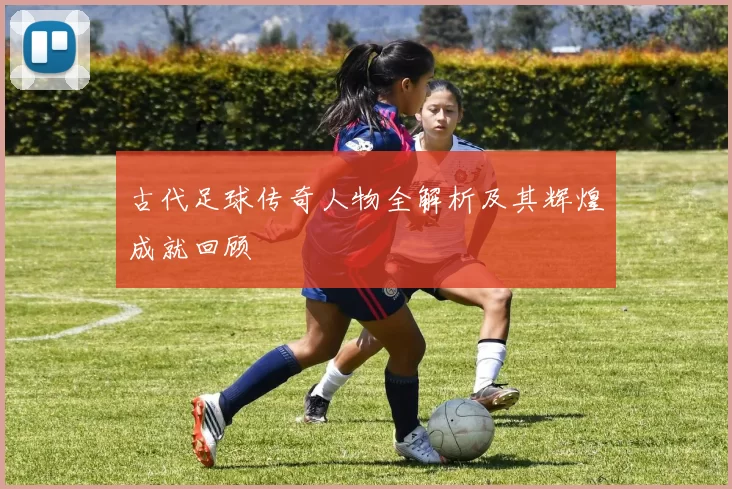 古代足球传奇人物全解析及其辉煌成就回顾