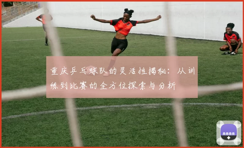 重庆乒乓球队的灵活性揭秘：从训练到比赛的全方位探索与分析