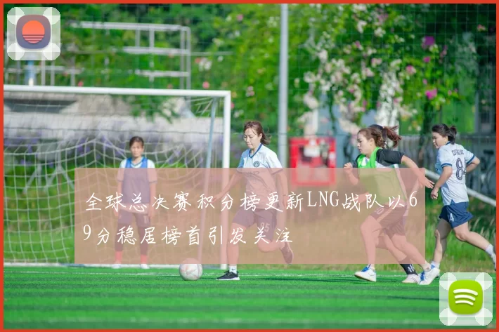 全球总决赛积分榜更新LNG战队以69分稳居榜首引发关注